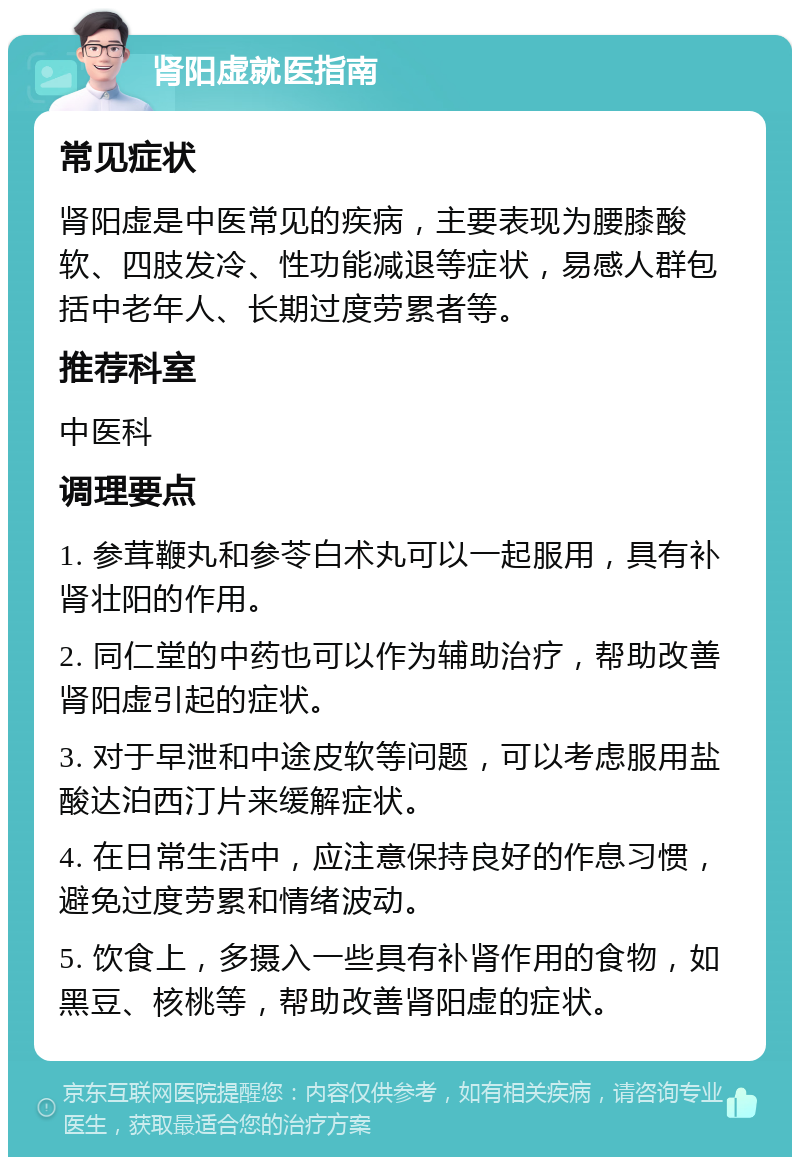 肾阳虚就医指南 常见症状 肾阳虚是中医常见的疾病，主要表现为腰膝酸软、四肢发冷、性功能减退等症状，易感人群包括中老年人、长期过度劳累者等。 推荐科室 中医科 调理要点 1. 参茸鞭丸和参苓白术丸可以一起服用，具有补肾壮阳的作用。 2. 同仁堂的中药也可以作为辅助治疗，帮助改善肾阳虚引起的症状。 3. 对于早泄和中途皮软等问题，可以考虑服用盐酸达泊西汀片来缓解症状。 4. 在日常生活中，应注意保持良好的作息习惯，避免过度劳累和情绪波动。 5. 饮食上，多摄入一些具有补肾作用的食物，如黑豆、核桃等，帮助改善肾阳虚的症状。