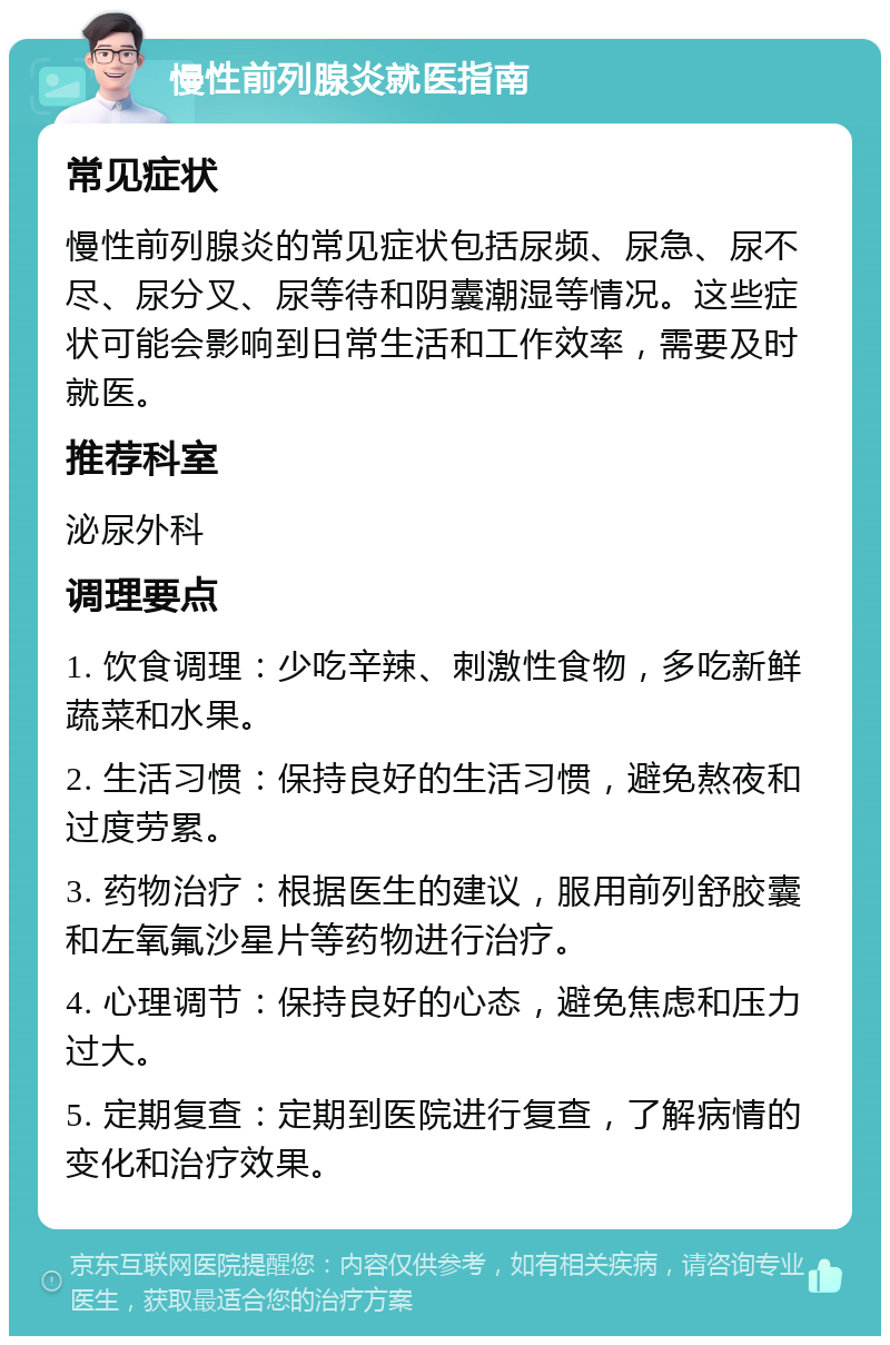 慢性前列腺炎就医指南 常见症状 慢性前列腺炎的常见症状包括尿频、尿急、尿不尽、尿分叉、尿等待和阴囊潮湿等情况。这些症状可能会影响到日常生活和工作效率，需要及时就医。 推荐科室 泌尿外科 调理要点 1. 饮食调理：少吃辛辣、刺激性食物，多吃新鲜蔬菜和水果。 2. 生活习惯：保持良好的生活习惯，避免熬夜和过度劳累。 3. 药物治疗：根据医生的建议，服用前列舒胶囊和左氧氟沙星片等药物进行治疗。 4. 心理调节：保持良好的心态，避免焦虑和压力过大。 5. 定期复查：定期到医院进行复查，了解病情的变化和治疗效果。