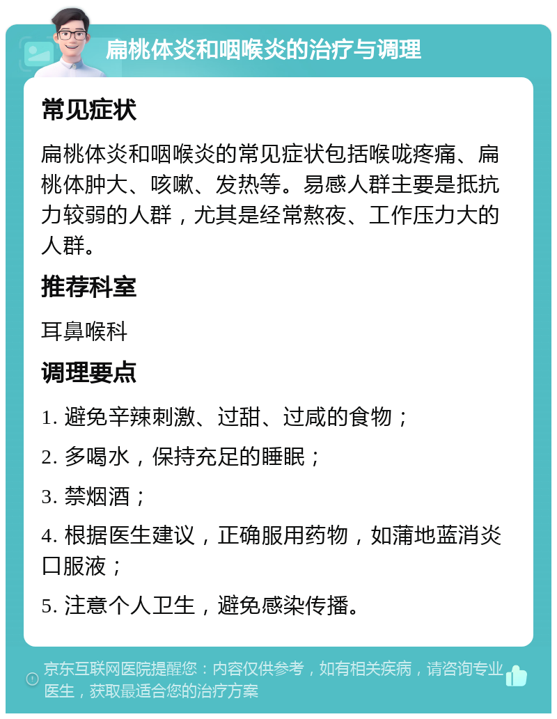 扁桃体炎和咽喉炎的治疗与调理 常见症状 扁桃体炎和咽喉炎的常见症状包括喉咙疼痛、扁桃体肿大、咳嗽、发热等。易感人群主要是抵抗力较弱的人群，尤其是经常熬夜、工作压力大的人群。 推荐科室 耳鼻喉科 调理要点 1. 避免辛辣刺激、过甜、过咸的食物； 2. 多喝水，保持充足的睡眠； 3. 禁烟酒； 4. 根据医生建议，正确服用药物，如蒲地蓝消炎口服液； 5. 注意个人卫生，避免感染传播。