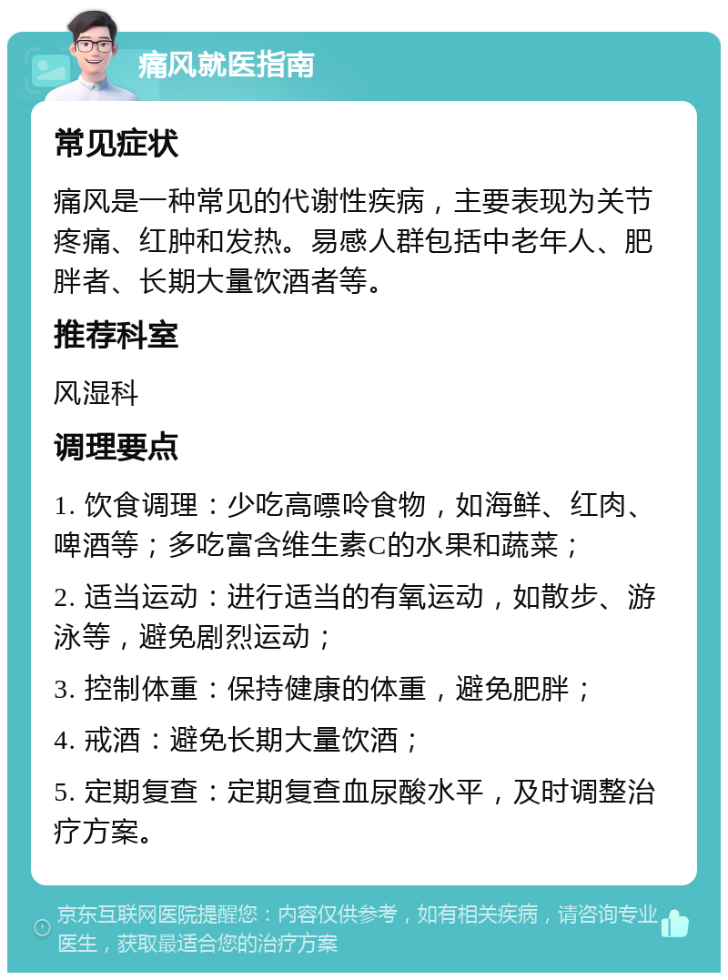 痛风就医指南 常见症状 痛风是一种常见的代谢性疾病，主要表现为关节疼痛、红肿和发热。易感人群包括中老年人、肥胖者、长期大量饮酒者等。 推荐科室 风湿科 调理要点 1. 饮食调理：少吃高嘌呤食物，如海鲜、红肉、啤酒等；多吃富含维生素C的水果和蔬菜； 2. 适当运动：进行适当的有氧运动，如散步、游泳等，避免剧烈运动； 3. 控制体重：保持健康的体重，避免肥胖； 4. 戒酒：避免长期大量饮酒； 5. 定期复查：定期复查血尿酸水平，及时调整治疗方案。