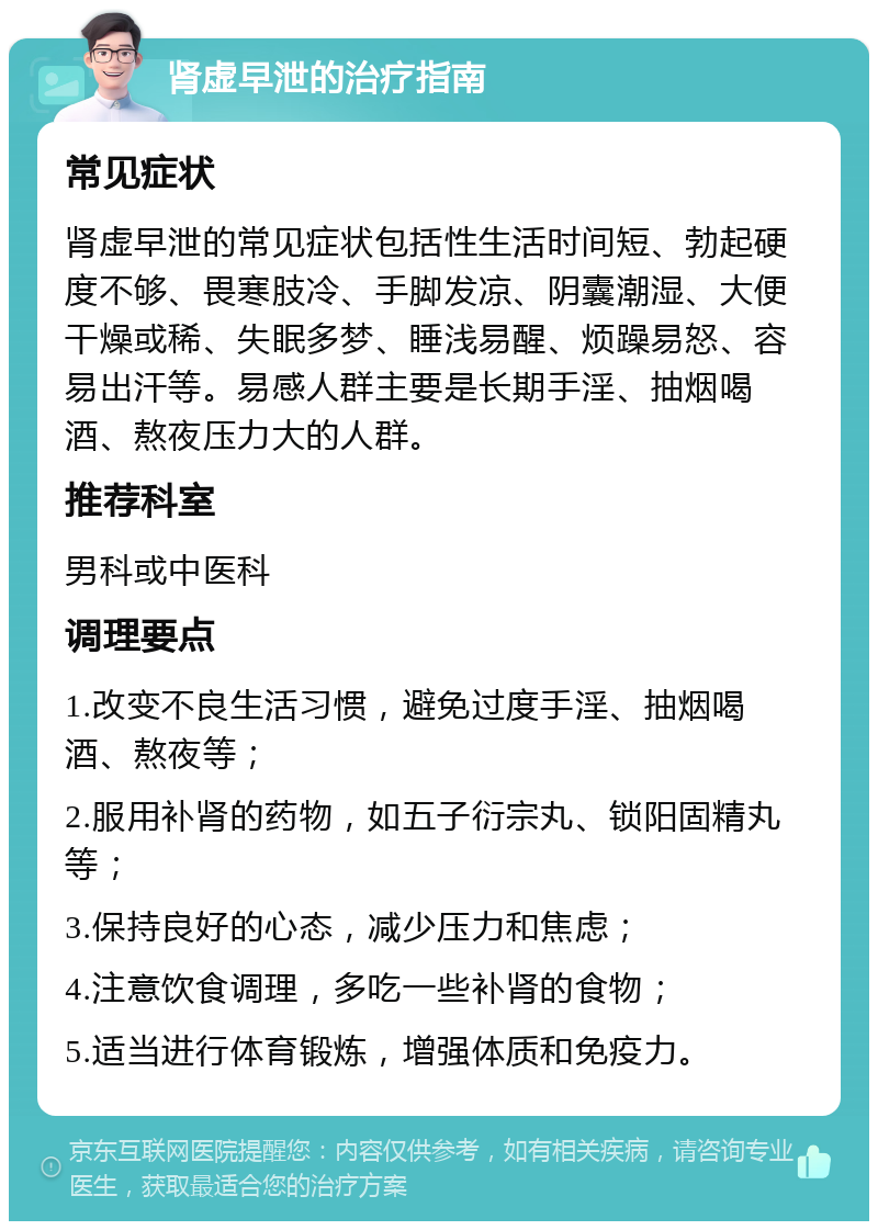 肾虚早泄的治疗指南 常见症状 肾虚早泄的常见症状包括性生活时间短、勃起硬度不够、畏寒肢冷、手脚发凉、阴囊潮湿、大便干燥或稀、失眠多梦、睡浅易醒、烦躁易怒、容易出汗等。易感人群主要是长期手淫、抽烟喝酒、熬夜压力大的人群。 推荐科室 男科或中医科 调理要点 1.改变不良生活习惯，避免过度手淫、抽烟喝酒、熬夜等； 2.服用补肾的药物，如五子衍宗丸、锁阳固精丸等； 3.保持良好的心态，减少压力和焦虑； 4.注意饮食调理，多吃一些补肾的食物； 5.适当进行体育锻炼，增强体质和免疫力。