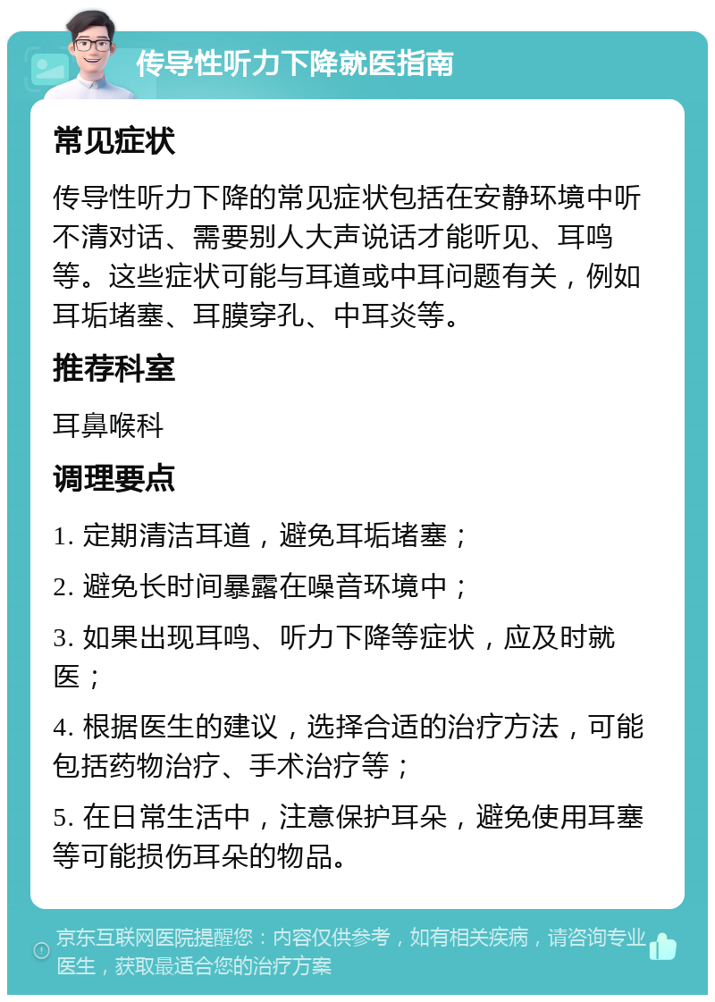 传导性听力下降就医指南 常见症状 传导性听力下降的常见症状包括在安静环境中听不清对话、需要别人大声说话才能听见、耳鸣等。这些症状可能与耳道或中耳问题有关，例如耳垢堵塞、耳膜穿孔、中耳炎等。 推荐科室 耳鼻喉科 调理要点 1. 定期清洁耳道，避免耳垢堵塞； 2. 避免长时间暴露在噪音环境中； 3. 如果出现耳鸣、听力下降等症状，应及时就医； 4. 根据医生的建议，选择合适的治疗方法，可能包括药物治疗、手术治疗等； 5. 在日常生活中，注意保护耳朵，避免使用耳塞等可能损伤耳朵的物品。