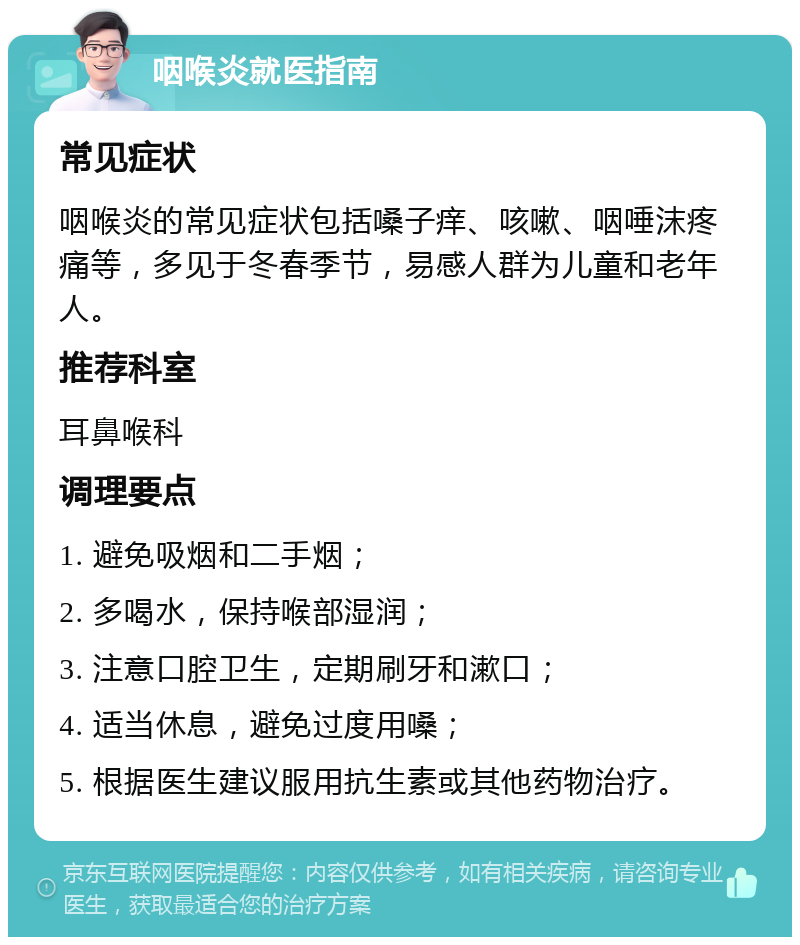 咽喉炎就医指南 常见症状 咽喉炎的常见症状包括嗓子痒、咳嗽、咽唾沫疼痛等，多见于冬春季节，易感人群为儿童和老年人。 推荐科室 耳鼻喉科 调理要点 1. 避免吸烟和二手烟； 2. 多喝水，保持喉部湿润； 3. 注意口腔卫生，定期刷牙和漱口； 4. 适当休息，避免过度用嗓； 5. 根据医生建议服用抗生素或其他药物治疗。