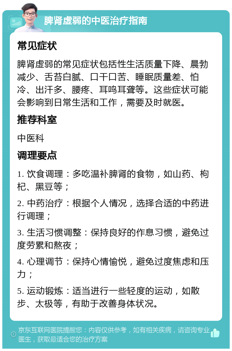 脾肾虚弱的中医治疗指南 常见症状 脾肾虚弱的常见症状包括性生活质量下降、晨勃减少、舌苔白腻、口干口苦、睡眠质量差、怕冷、出汗多、腰疼、耳鸣耳聋等。这些症状可能会影响到日常生活和工作，需要及时就医。 推荐科室 中医科 调理要点 1. 饮食调理：多吃温补脾肾的食物，如山药、枸杞、黑豆等； 2. 中药治疗：根据个人情况，选择合适的中药进行调理； 3. 生活习惯调整：保持良好的作息习惯，避免过度劳累和熬夜； 4. 心理调节：保持心情愉悦，避免过度焦虑和压力； 5. 运动锻炼：适当进行一些轻度的运动，如散步、太极等，有助于改善身体状况。