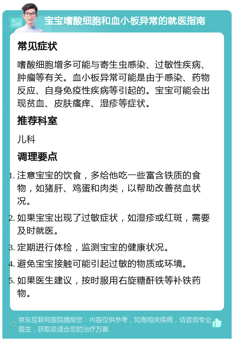 宝宝嗜酸细胞和血小板异常的就医指南 常见症状 嗜酸细胞增多可能与寄生虫感染、过敏性疾病、肿瘤等有关。血小板异常可能是由于感染、药物反应、自身免疫性疾病等引起的。宝宝可能会出现贫血、皮肤瘙痒、湿疹等症状。 推荐科室 儿科 调理要点 注意宝宝的饮食，多给他吃一些富含铁质的食物，如猪肝、鸡蛋和肉类，以帮助改善贫血状况。 如果宝宝出现了过敏症状，如湿疹或红斑，需要及时就医。 定期进行体检，监测宝宝的健康状况。 避免宝宝接触可能引起过敏的物质或环境。 如果医生建议，按时服用右旋糖酐铁等补铁药物。