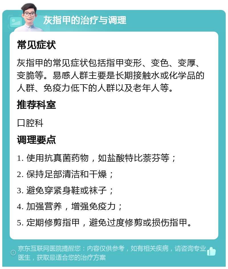 灰指甲的治疗与调理 常见症状 灰指甲的常见症状包括指甲变形、变色、变厚、变脆等。易感人群主要是长期接触水或化学品的人群、免疫力低下的人群以及老年人等。 推荐科室 口腔科 调理要点 1. 使用抗真菌药物，如盐酸特比萘芬等； 2. 保持足部清洁和干燥； 3. 避免穿紧身鞋或袜子； 4. 加强营养，增强免疫力； 5. 定期修剪指甲，避免过度修剪或损伤指甲。