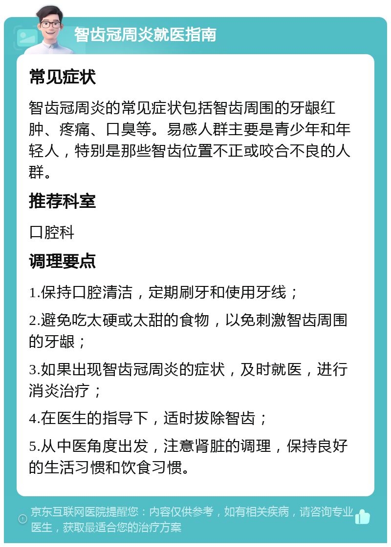 智齿冠周炎就医指南 常见症状 智齿冠周炎的常见症状包括智齿周围的牙龈红肿、疼痛、口臭等。易感人群主要是青少年和年轻人，特别是那些智齿位置不正或咬合不良的人群。 推荐科室 口腔科 调理要点 1.保持口腔清洁，定期刷牙和使用牙线； 2.避免吃太硬或太甜的食物，以免刺激智齿周围的牙龈； 3.如果出现智齿冠周炎的症状，及时就医，进行消炎治疗； 4.在医生的指导下，适时拔除智齿； 5.从中医角度出发，注意肾脏的调理，保持良好的生活习惯和饮食习惯。