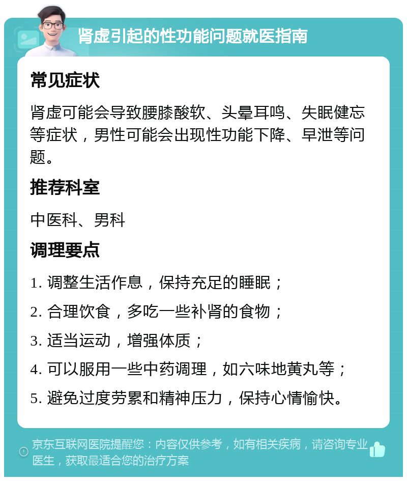 肾虚引起的性功能问题就医指南 常见症状 肾虚可能会导致腰膝酸软、头晕耳鸣、失眠健忘等症状，男性可能会出现性功能下降、早泄等问题。 推荐科室 中医科、男科 调理要点 1. 调整生活作息，保持充足的睡眠； 2. 合理饮食，多吃一些补肾的食物； 3. 适当运动，增强体质； 4. 可以服用一些中药调理，如六味地黄丸等； 5. 避免过度劳累和精神压力，保持心情愉快。