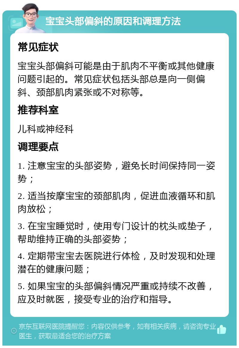 宝宝头部偏斜的原因和调理方法 常见症状 宝宝头部偏斜可能是由于肌肉不平衡或其他健康问题引起的。常见症状包括头部总是向一侧偏斜、颈部肌肉紧张或不对称等。 推荐科室 儿科或神经科 调理要点 1. 注意宝宝的头部姿势，避免长时间保持同一姿势； 2. 适当按摩宝宝的颈部肌肉，促进血液循环和肌肉放松； 3. 在宝宝睡觉时，使用专门设计的枕头或垫子，帮助维持正确的头部姿势； 4. 定期带宝宝去医院进行体检，及时发现和处理潜在的健康问题； 5. 如果宝宝的头部偏斜情况严重或持续不改善，应及时就医，接受专业的治疗和指导。