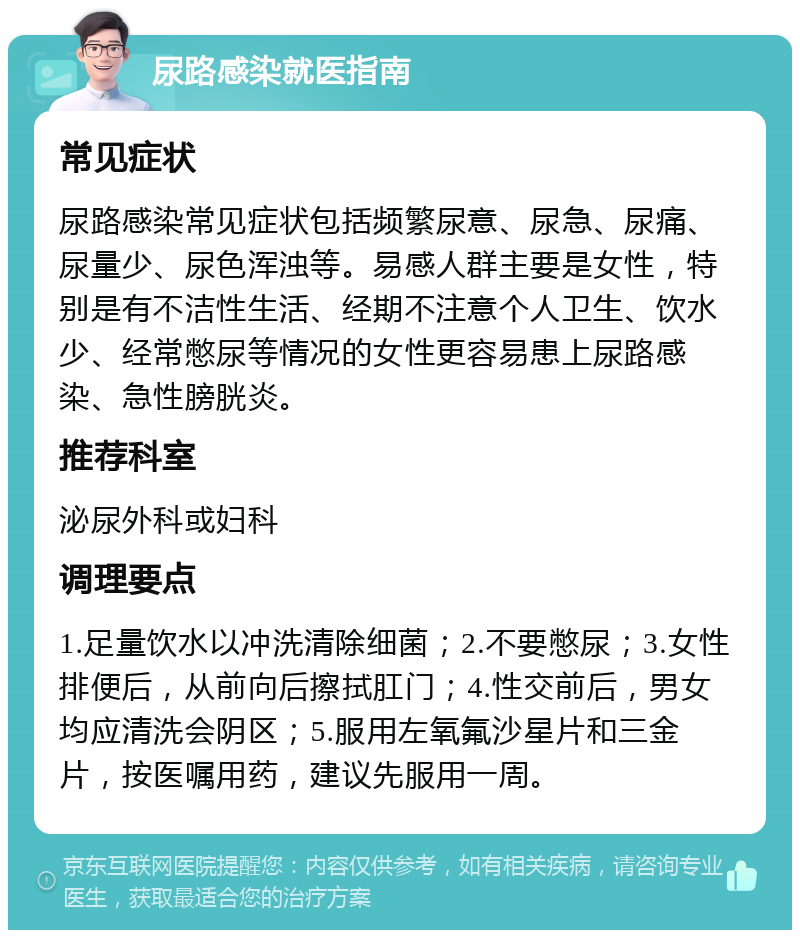 尿路感染就医指南 常见症状 尿路感染常见症状包括频繁尿意、尿急、尿痛、尿量少、尿色浑浊等。易感人群主要是女性，特别是有不洁性生活、经期不注意个人卫生、饮水少、经常憋尿等情况的女性更容易患上尿路感染、急性膀胱炎。 推荐科室 泌尿外科或妇科 调理要点 1.足量饮水以冲洗清除细菌；2.不要憋尿；3.女性排便后，从前向后擦拭肛门；4.性交前后，男女均应清洗会阴区；5.服用左氧氟沙星片和三金片，按医嘱用药，建议先服用一周。