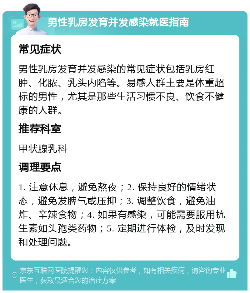 男性乳房发育并发感染就医指南 常见症状 男性乳房发育并发感染的常见症状包括乳房红肿、化脓、乳头内陷等。易感人群主要是体重超标的男性，尤其是那些生活习惯不良、饮食不健康的人群。 推荐科室 甲状腺乳科 调理要点 1. 注意休息，避免熬夜；2. 保持良好的情绪状态，避免发脾气或压抑；3. 调整饮食，避免油炸、辛辣食物；4. 如果有感染，可能需要服用抗生素如头孢类药物；5. 定期进行体检，及时发现和处理问题。