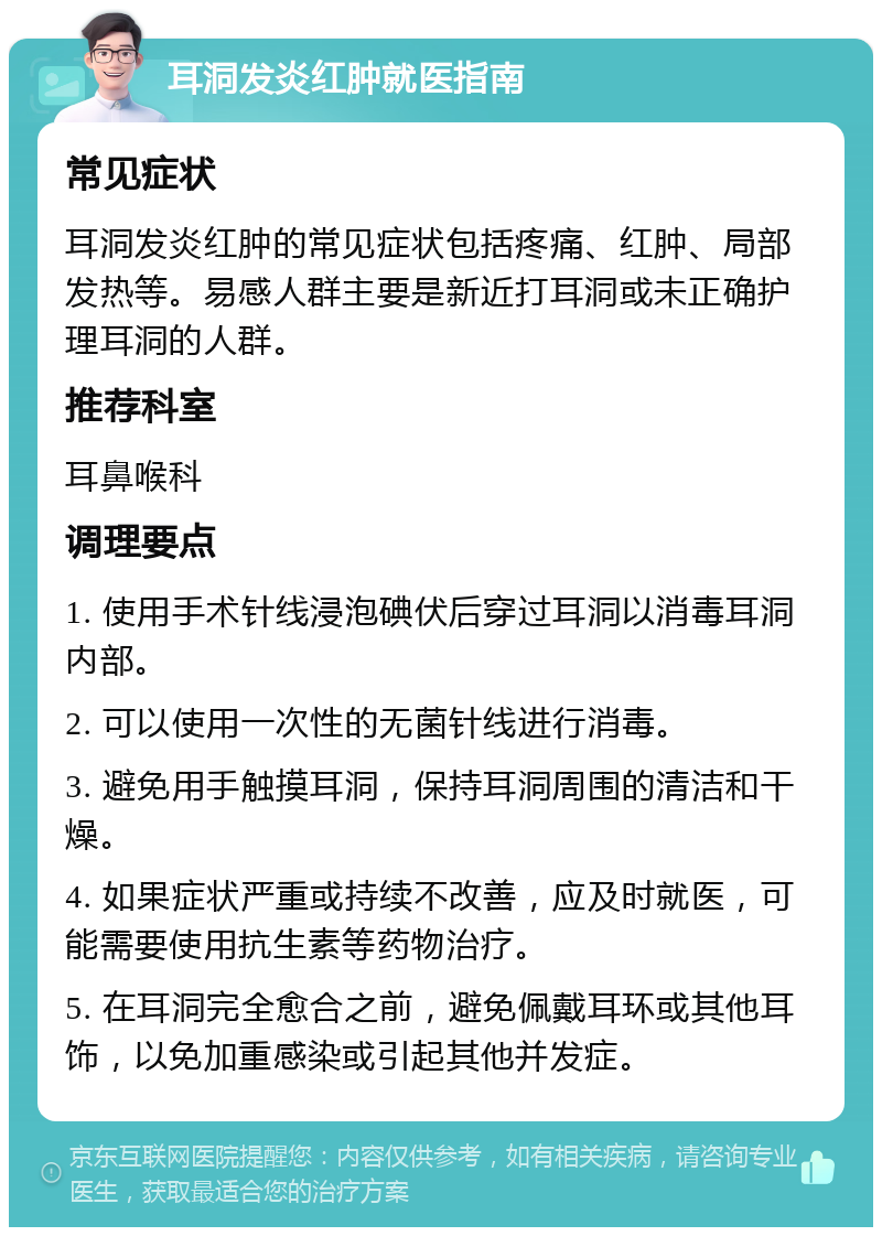 耳洞发炎红肿就医指南 常见症状 耳洞发炎红肿的常见症状包括疼痛、红肿、局部发热等。易感人群主要是新近打耳洞或未正确护理耳洞的人群。 推荐科室 耳鼻喉科 调理要点 1. 使用手术针线浸泡碘伏后穿过耳洞以消毒耳洞内部。 2. 可以使用一次性的无菌针线进行消毒。 3. 避免用手触摸耳洞，保持耳洞周围的清洁和干燥。 4. 如果症状严重或持续不改善，应及时就医，可能需要使用抗生素等药物治疗。 5. 在耳洞完全愈合之前，避免佩戴耳环或其他耳饰，以免加重感染或引起其他并发症。