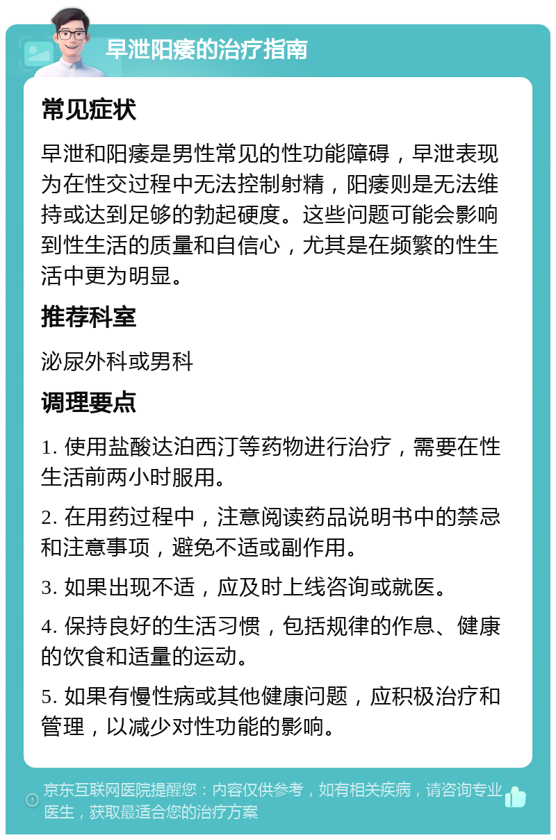 早泄阳痿的治疗指南 常见症状 早泄和阳痿是男性常见的性功能障碍，早泄表现为在性交过程中无法控制射精，阳痿则是无法维持或达到足够的勃起硬度。这些问题可能会影响到性生活的质量和自信心，尤其是在频繁的性生活中更为明显。 推荐科室 泌尿外科或男科 调理要点 1. 使用盐酸达泊西汀等药物进行治疗，需要在性生活前两小时服用。 2. 在用药过程中，注意阅读药品说明书中的禁忌和注意事项，避免不适或副作用。 3. 如果出现不适，应及时上线咨询或就医。 4. 保持良好的生活习惯，包括规律的作息、健康的饮食和适量的运动。 5. 如果有慢性病或其他健康问题，应积极治疗和管理，以减少对性功能的影响。