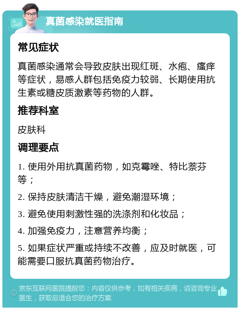 真菌感染就医指南 常见症状 真菌感染通常会导致皮肤出现红斑、水疱、瘙痒等症状，易感人群包括免疫力较弱、长期使用抗生素或糖皮质激素等药物的人群。 推荐科室 皮肤科 调理要点 1. 使用外用抗真菌药物，如克霉唑、特比萘芬等； 2. 保持皮肤清洁干燥，避免潮湿环境； 3. 避免使用刺激性强的洗涤剂和化妆品； 4. 加强免疫力，注意营养均衡； 5. 如果症状严重或持续不改善，应及时就医，可能需要口服抗真菌药物治疗。