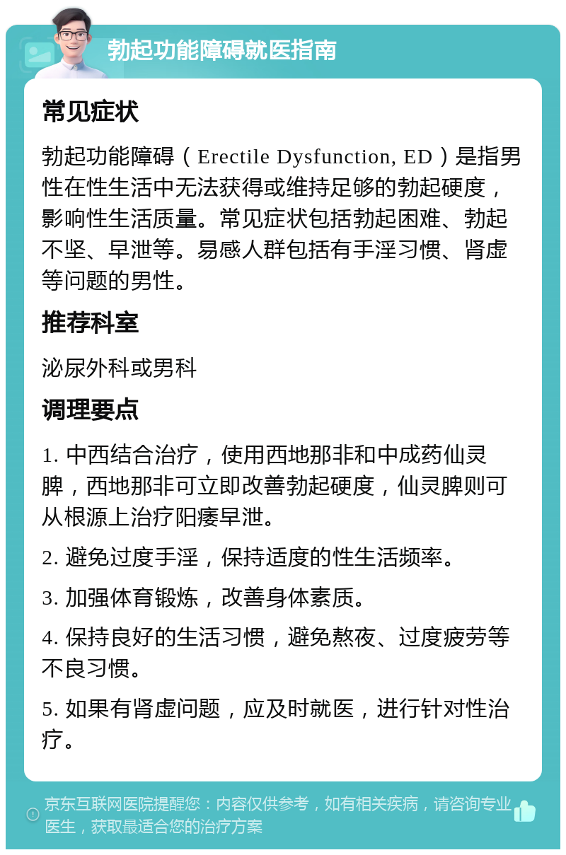 勃起功能障碍就医指南 常见症状 勃起功能障碍（Erectile Dysfunction, ED）是指男性在性生活中无法获得或维持足够的勃起硬度，影响性生活质量。常见症状包括勃起困难、勃起不坚、早泄等。易感人群包括有手淫习惯、肾虚等问题的男性。 推荐科室 泌尿外科或男科 调理要点 1. 中西结合治疗，使用西地那非和中成药仙灵脾，西地那非可立即改善勃起硬度，仙灵脾则可从根源上治疗阳痿早泄。 2. 避免过度手淫，保持适度的性生活频率。 3. 加强体育锻炼，改善身体素质。 4. 保持良好的生活习惯，避免熬夜、过度疲劳等不良习惯。 5. 如果有肾虚问题，应及时就医，进行针对性治疗。