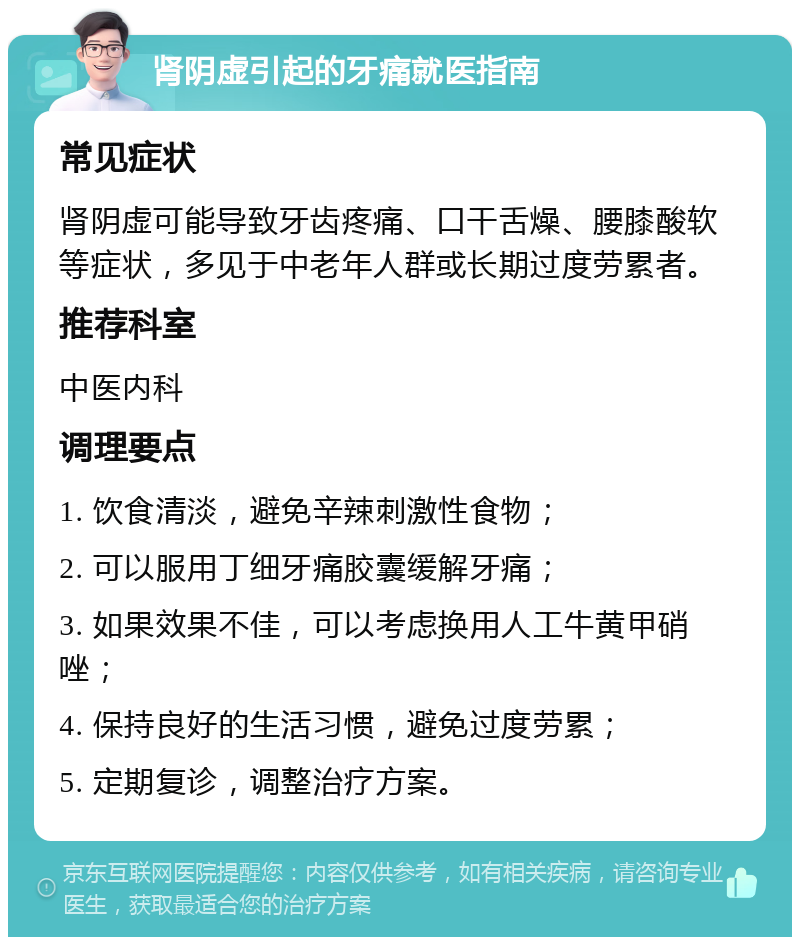 肾阴虚引起的牙痛就医指南 常见症状 肾阴虚可能导致牙齿疼痛、口干舌燥、腰膝酸软等症状，多见于中老年人群或长期过度劳累者。 推荐科室 中医内科 调理要点 1. 饮食清淡，避免辛辣刺激性食物； 2. 可以服用丁细牙痛胶囊缓解牙痛； 3. 如果效果不佳，可以考虑换用人工牛黄甲硝唑； 4. 保持良好的生活习惯，避免过度劳累； 5. 定期复诊，调整治疗方案。