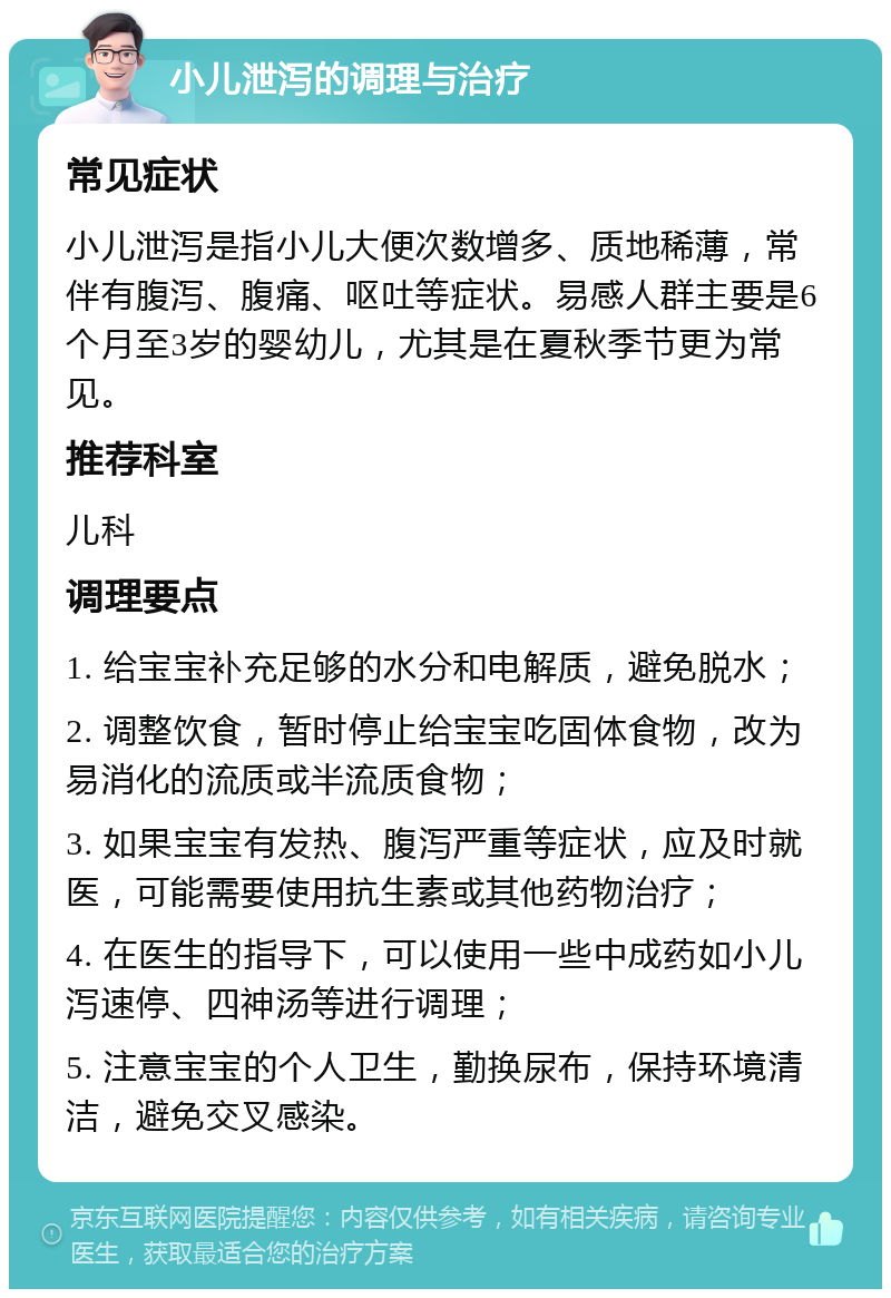 小儿泄泻的调理与治疗 常见症状 小儿泄泻是指小儿大便次数增多、质地稀薄，常伴有腹泻、腹痛、呕吐等症状。易感人群主要是6个月至3岁的婴幼儿，尤其是在夏秋季节更为常见。 推荐科室 儿科 调理要点 1. 给宝宝补充足够的水分和电解质，避免脱水； 2. 调整饮食，暂时停止给宝宝吃固体食物，改为易消化的流质或半流质食物； 3. 如果宝宝有发热、腹泻严重等症状，应及时就医，可能需要使用抗生素或其他药物治疗； 4. 在医生的指导下，可以使用一些中成药如小儿泻速停、四神汤等进行调理； 5. 注意宝宝的个人卫生，勤换尿布，保持环境清洁，避免交叉感染。