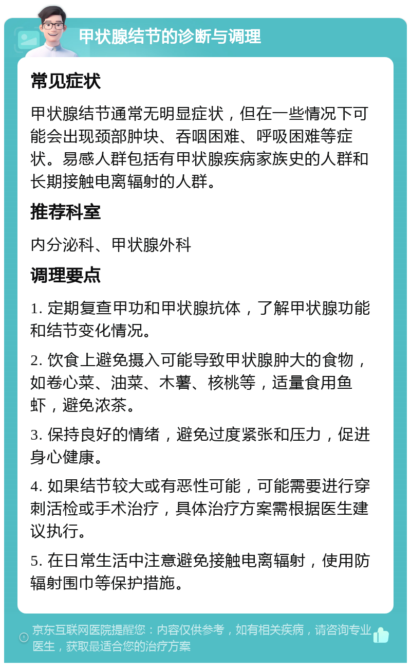 甲状腺结节的诊断与调理 常见症状 甲状腺结节通常无明显症状，但在一些情况下可能会出现颈部肿块、吞咽困难、呼吸困难等症状。易感人群包括有甲状腺疾病家族史的人群和长期接触电离辐射的人群。 推荐科室 内分泌科、甲状腺外科 调理要点 1. 定期复查甲功和甲状腺抗体，了解甲状腺功能和结节变化情况。 2. 饮食上避免摄入可能导致甲状腺肿大的食物，如卷心菜、油菜、木薯、核桃等，适量食用鱼虾，避免浓茶。 3. 保持良好的情绪，避免过度紧张和压力，促进身心健康。 4. 如果结节较大或有恶性可能，可能需要进行穿刺活检或手术治疗，具体治疗方案需根据医生建议执行。 5. 在日常生活中注意避免接触电离辐射，使用防辐射围巾等保护措施。