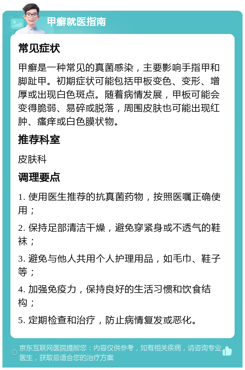 甲癣就医指南 常见症状 甲癣是一种常见的真菌感染，主要影响手指甲和脚趾甲。初期症状可能包括甲板变色、变形、增厚或出现白色斑点。随着病情发展，甲板可能会变得脆弱、易碎或脱落，周围皮肤也可能出现红肿、瘙痒或白色膜状物。 推荐科室 皮肤科 调理要点 1. 使用医生推荐的抗真菌药物，按照医嘱正确使用； 2. 保持足部清洁干燥，避免穿紧身或不透气的鞋袜； 3. 避免与他人共用个人护理用品，如毛巾、鞋子等； 4. 加强免疫力，保持良好的生活习惯和饮食结构； 5. 定期检查和治疗，防止病情复发或恶化。