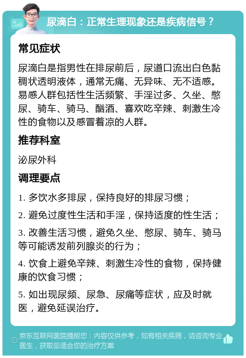 尿滴白：正常生理现象还是疾病信号？ 常见症状 尿滴白是指男性在排尿前后，尿道口流出白色黏稠状透明液体，通常无痛、无异味、无不适感。易感人群包括性生活频繁、手淫过多、久坐、憋尿、骑车、骑马、酗酒、喜欢吃辛辣、刺激生冷性的食物以及感冒着凉的人群。 推荐科室 泌尿外科 调理要点 1. 多饮水多排尿，保持良好的排尿习惯； 2. 避免过度性生活和手淫，保持适度的性生活； 3. 改善生活习惯，避免久坐、憋尿、骑车、骑马等可能诱发前列腺炎的行为； 4. 饮食上避免辛辣、刺激生冷性的食物，保持健康的饮食习惯； 5. 如出现尿频、尿急、尿痛等症状，应及时就医，避免延误治疗。