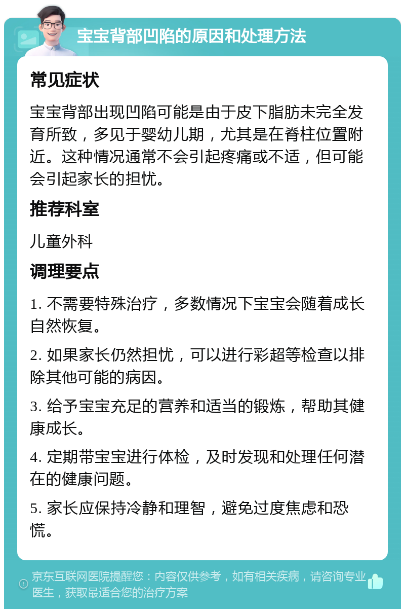 宝宝背部凹陷的原因和处理方法 常见症状 宝宝背部出现凹陷可能是由于皮下脂肪未完全发育所致，多见于婴幼儿期，尤其是在脊柱位置附近。这种情况通常不会引起疼痛或不适，但可能会引起家长的担忧。 推荐科室 儿童外科 调理要点 1. 不需要特殊治疗，多数情况下宝宝会随着成长自然恢复。 2. 如果家长仍然担忧，可以进行彩超等检查以排除其他可能的病因。 3. 给予宝宝充足的营养和适当的锻炼，帮助其健康成长。 4. 定期带宝宝进行体检，及时发现和处理任何潜在的健康问题。 5. 家长应保持冷静和理智，避免过度焦虑和恐慌。