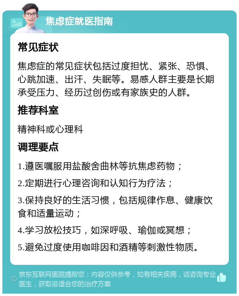 焦虑症就医指南 常见症状 焦虑症的常见症状包括过度担忧、紧张、恐惧、心跳加速、出汗、失眠等。易感人群主要是长期承受压力、经历过创伤或有家族史的人群。 推荐科室 精神科或心理科 调理要点 1.遵医嘱服用盐酸舍曲林等抗焦虑药物； 2.定期进行心理咨询和认知行为疗法； 3.保持良好的生活习惯，包括规律作息、健康饮食和适量运动； 4.学习放松技巧，如深呼吸、瑜伽或冥想； 5.避免过度使用咖啡因和酒精等刺激性物质。