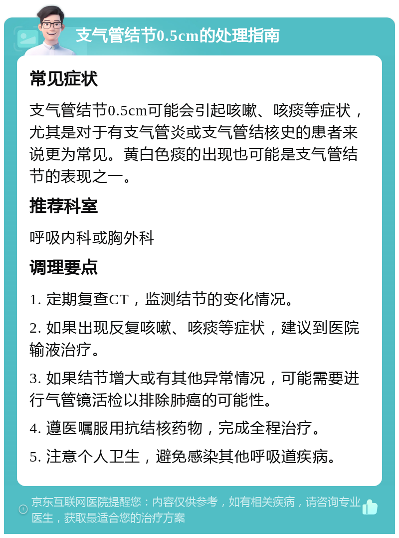 支气管结节0.5cm的处理指南 常见症状 支气管结节0.5cm可能会引起咳嗽、咳痰等症状，尤其是对于有支气管炎或支气管结核史的患者来说更为常见。黄白色痰的出现也可能是支气管结节的表现之一。 推荐科室 呼吸内科或胸外科 调理要点 1. 定期复查CT，监测结节的变化情况。 2. 如果出现反复咳嗽、咳痰等症状，建议到医院输液治疗。 3. 如果结节增大或有其他异常情况，可能需要进行气管镜活检以排除肺癌的可能性。 4. 遵医嘱服用抗结核药物，完成全程治疗。 5. 注意个人卫生，避免感染其他呼吸道疾病。