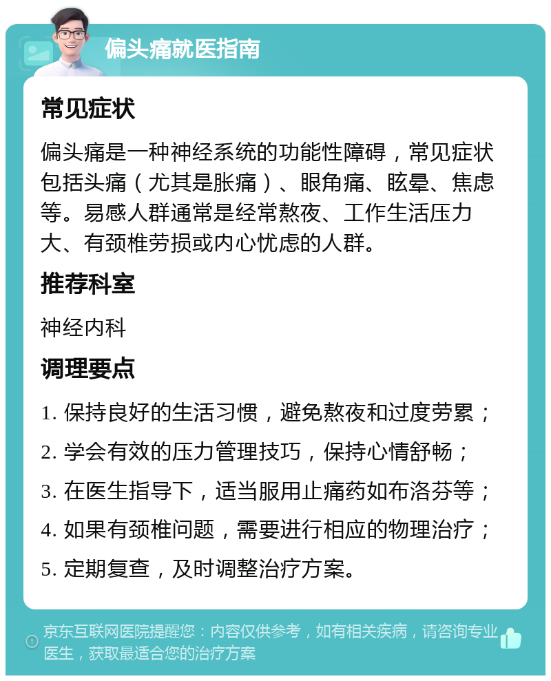 偏头痛就医指南 常见症状 偏头痛是一种神经系统的功能性障碍，常见症状包括头痛（尤其是胀痛）、眼角痛、眩晕、焦虑等。易感人群通常是经常熬夜、工作生活压力大、有颈椎劳损或内心忧虑的人群。 推荐科室 神经内科 调理要点 1. 保持良好的生活习惯，避免熬夜和过度劳累； 2. 学会有效的压力管理技巧，保持心情舒畅； 3. 在医生指导下，适当服用止痛药如布洛芬等； 4. 如果有颈椎问题，需要进行相应的物理治疗； 5. 定期复查，及时调整治疗方案。