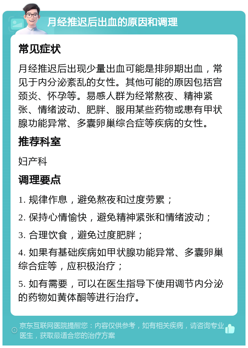 月经推迟后出血的原因和调理 常见症状 月经推迟后出现少量出血可能是排卵期出血，常见于内分泌紊乱的女性。其他可能的原因包括宫颈炎、怀孕等。易感人群为经常熬夜、精神紧张、情绪波动、肥胖、服用某些药物或患有甲状腺功能异常、多囊卵巢综合症等疾病的女性。 推荐科室 妇产科 调理要点 1. 规律作息，避免熬夜和过度劳累； 2. 保持心情愉快，避免精神紧张和情绪波动； 3. 合理饮食，避免过度肥胖； 4. 如果有基础疾病如甲状腺功能异常、多囊卵巢综合症等，应积极治疗； 5. 如有需要，可以在医生指导下使用调节内分泌的药物如黄体酮等进行治疗。