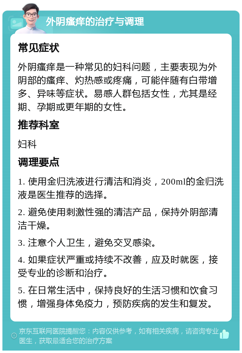 外阴瘙痒的治疗与调理 常见症状 外阴瘙痒是一种常见的妇科问题，主要表现为外阴部的瘙痒、灼热感或疼痛，可能伴随有白带增多、异味等症状。易感人群包括女性，尤其是经期、孕期或更年期的女性。 推荐科室 妇科 调理要点 1. 使用金归洗液进行清洁和消炎，200ml的金归洗液是医生推荐的选择。 2. 避免使用刺激性强的清洁产品，保持外阴部清洁干燥。 3. 注意个人卫生，避免交叉感染。 4. 如果症状严重或持续不改善，应及时就医，接受专业的诊断和治疗。 5. 在日常生活中，保持良好的生活习惯和饮食习惯，增强身体免疫力，预防疾病的发生和复发。