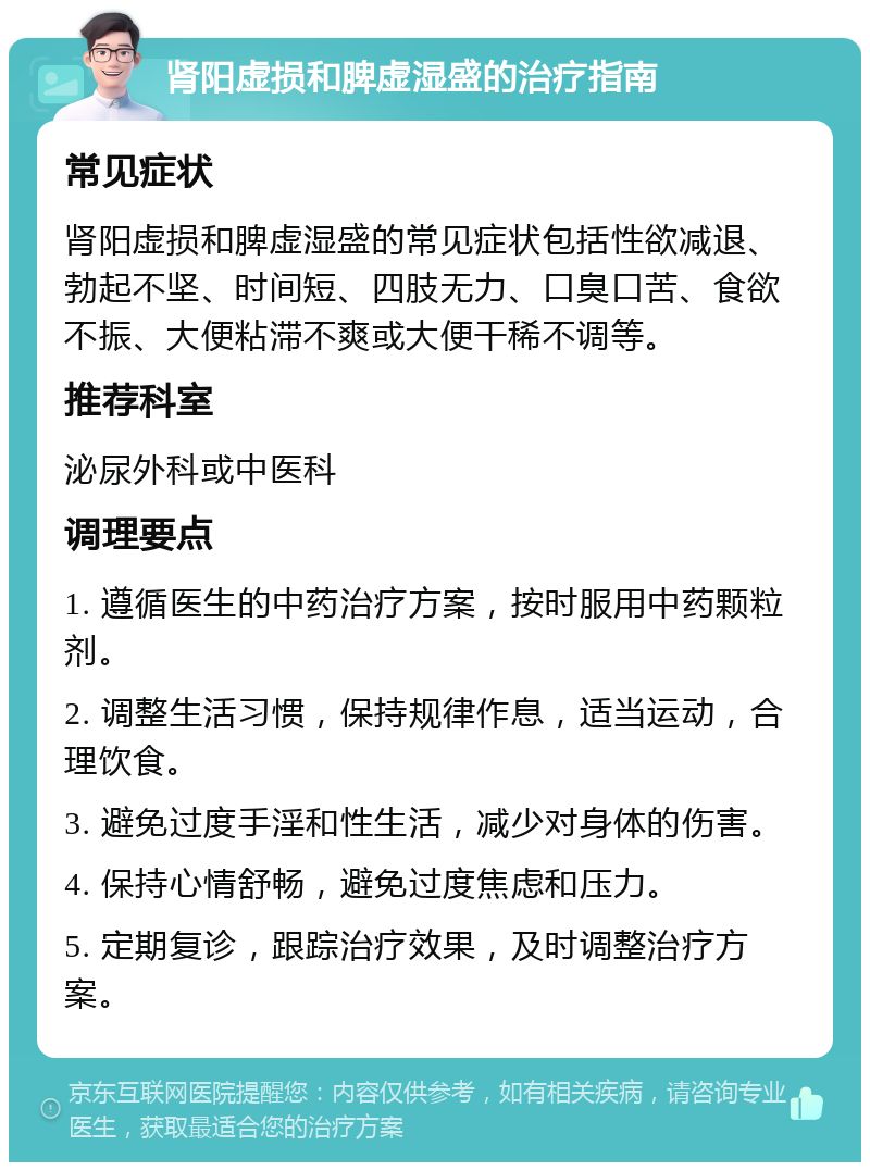 肾阳虚损和脾虚湿盛的治疗指南 常见症状 肾阳虚损和脾虚湿盛的常见症状包括性欲减退、勃起不坚、时间短、四肢无力、口臭口苦、食欲不振、大便粘滞不爽或大便干稀不调等。 推荐科室 泌尿外科或中医科 调理要点 1. 遵循医生的中药治疗方案，按时服用中药颗粒剂。 2. 调整生活习惯，保持规律作息，适当运动，合理饮食。 3. 避免过度手淫和性生活，减少对身体的伤害。 4. 保持心情舒畅，避免过度焦虑和压力。 5. 定期复诊，跟踪治疗效果，及时调整治疗方案。