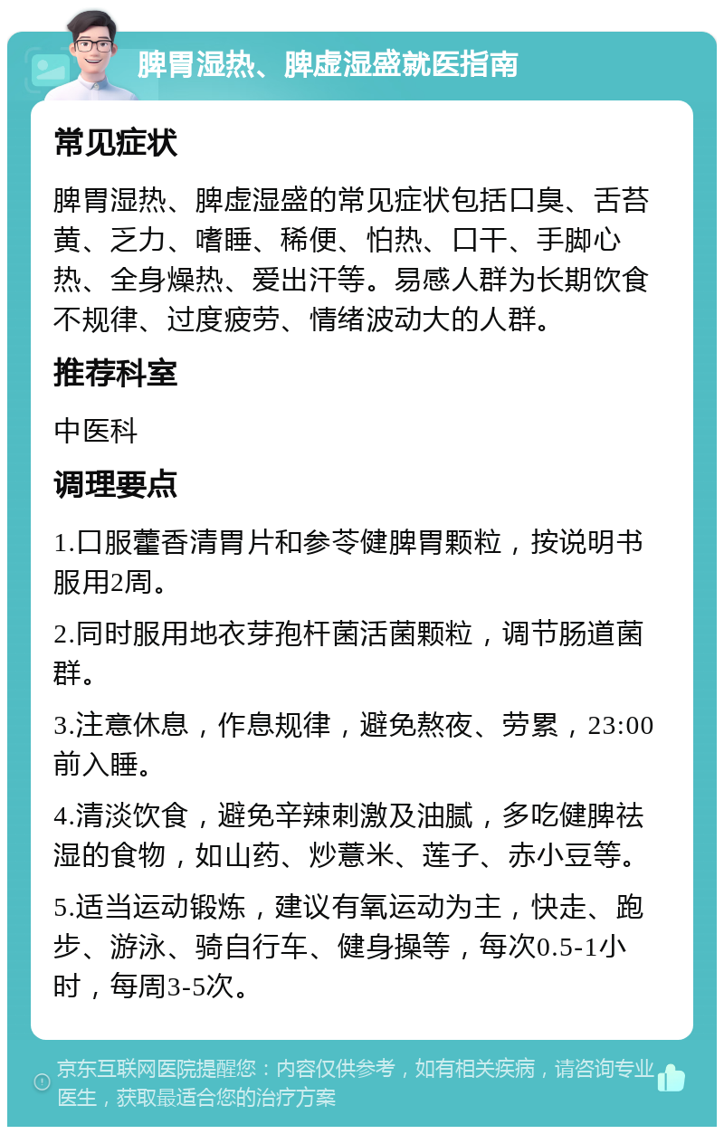 脾胃湿热、脾虚湿盛就医指南 常见症状 脾胃湿热、脾虚湿盛的常见症状包括口臭、舌苔黄、乏力、嗜睡、稀便、怕热、口干、手脚心热、全身燥热、爱出汗等。易感人群为长期饮食不规律、过度疲劳、情绪波动大的人群。 推荐科室 中医科 调理要点 1.口服藿香清胃片和参苓健脾胃颗粒，按说明书服用2周。 2.同时服用地衣芽孢杆菌活菌颗粒，调节肠道菌群。 3.注意休息，作息规律，避免熬夜、劳累，23:00前入睡。 4.清淡饮食，避免辛辣刺激及油腻，多吃健脾祛湿的食物，如山药、炒薏米、莲子、赤小豆等。 5.适当运动锻炼，建议有氧运动为主，快走、跑步、游泳、骑自行车、健身操等，每次0.5-1小时，每周3-5次。