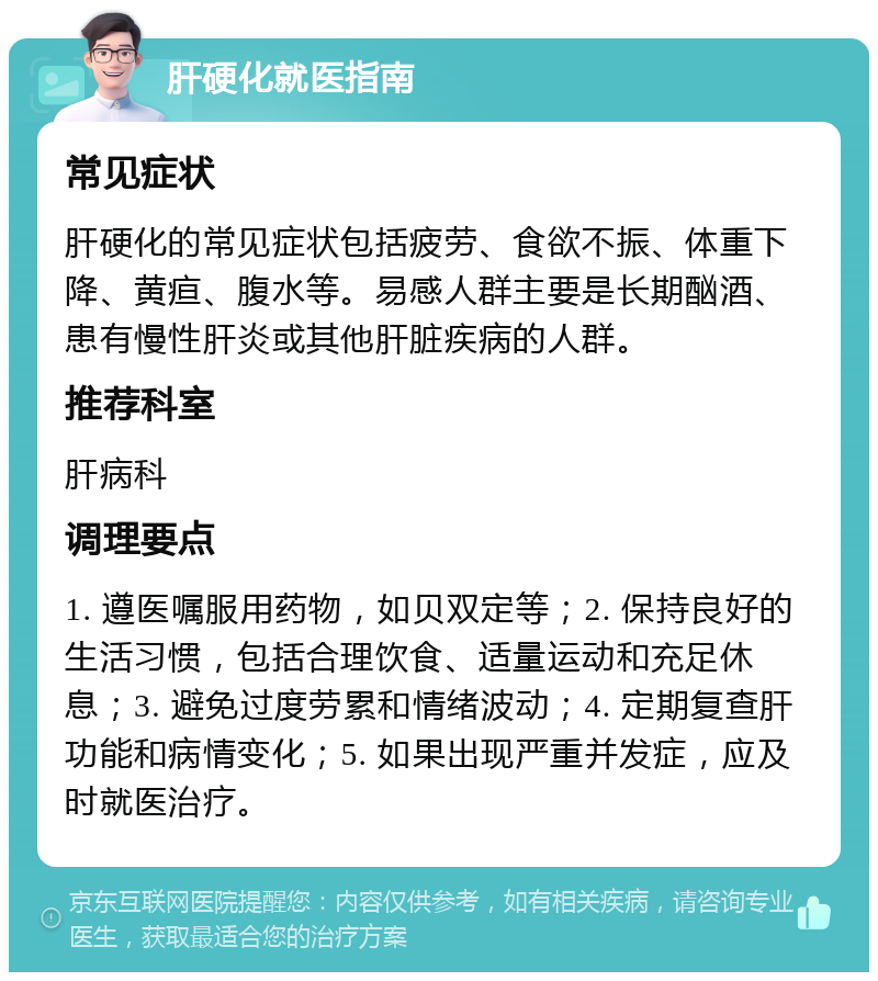 肝硬化就医指南 常见症状 肝硬化的常见症状包括疲劳、食欲不振、体重下降、黄疸、腹水等。易感人群主要是长期酗酒、患有慢性肝炎或其他肝脏疾病的人群。 推荐科室 肝病科 调理要点 1. 遵医嘱服用药物，如贝双定等；2. 保持良好的生活习惯，包括合理饮食、适量运动和充足休息；3. 避免过度劳累和情绪波动；4. 定期复查肝功能和病情变化；5. 如果出现严重并发症，应及时就医治疗。