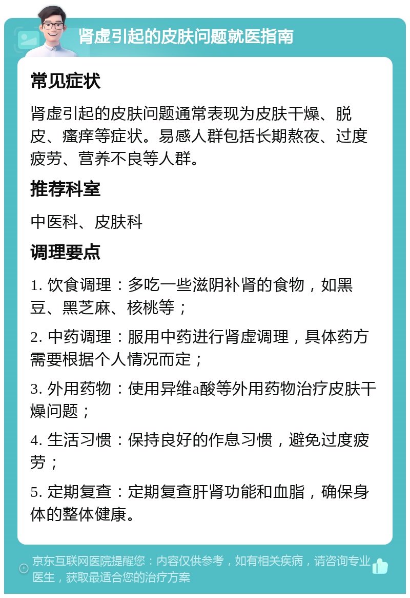 肾虚引起的皮肤问题就医指南 常见症状 肾虚引起的皮肤问题通常表现为皮肤干燥、脱皮、瘙痒等症状。易感人群包括长期熬夜、过度疲劳、营养不良等人群。 推荐科室 中医科、皮肤科 调理要点 1. 饮食调理：多吃一些滋阴补肾的食物，如黑豆、黑芝麻、核桃等； 2. 中药调理：服用中药进行肾虚调理，具体药方需要根据个人情况而定； 3. 外用药物：使用异维a酸等外用药物治疗皮肤干燥问题； 4. 生活习惯：保持良好的作息习惯，避免过度疲劳； 5. 定期复查：定期复查肝肾功能和血脂，确保身体的整体健康。