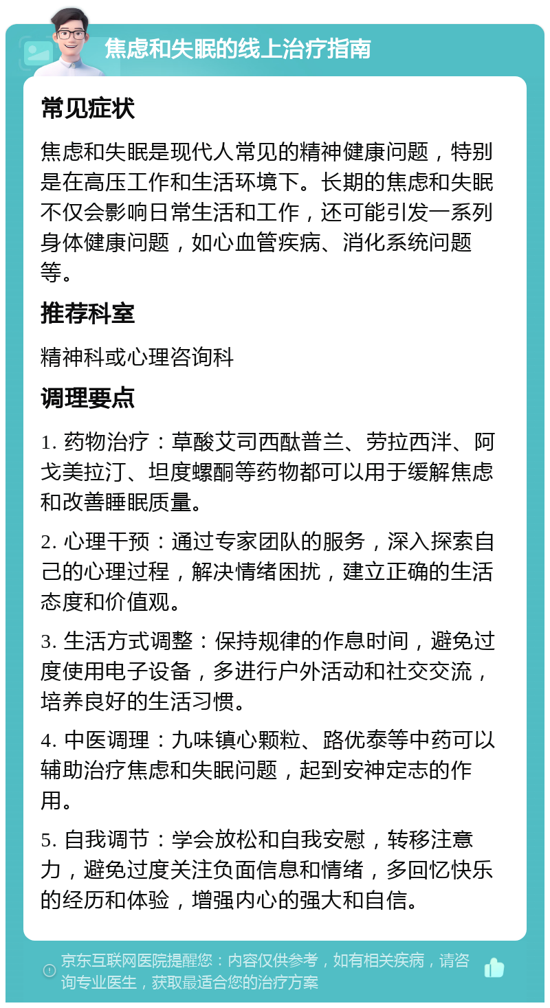 焦虑和失眠的线上治疗指南 常见症状 焦虑和失眠是现代人常见的精神健康问题，特别是在高压工作和生活环境下。长期的焦虑和失眠不仅会影响日常生活和工作，还可能引发一系列身体健康问题，如心血管疾病、消化系统问题等。 推荐科室 精神科或心理咨询科 调理要点 1. 药物治疗：草酸艾司西酞普兰、劳拉西泮、阿戈美拉汀、坦度螺酮等药物都可以用于缓解焦虑和改善睡眠质量。 2. 心理干预：通过专家团队的服务，深入探索自己的心理过程，解决情绪困扰，建立正确的生活态度和价值观。 3. 生活方式调整：保持规律的作息时间，避免过度使用电子设备，多进行户外活动和社交交流，培养良好的生活习惯。 4. 中医调理：九味镇心颗粒、路优泰等中药可以辅助治疗焦虑和失眠问题，起到安神定志的作用。 5. 自我调节：学会放松和自我安慰，转移注意力，避免过度关注负面信息和情绪，多回忆快乐的经历和体验，增强内心的强大和自信。