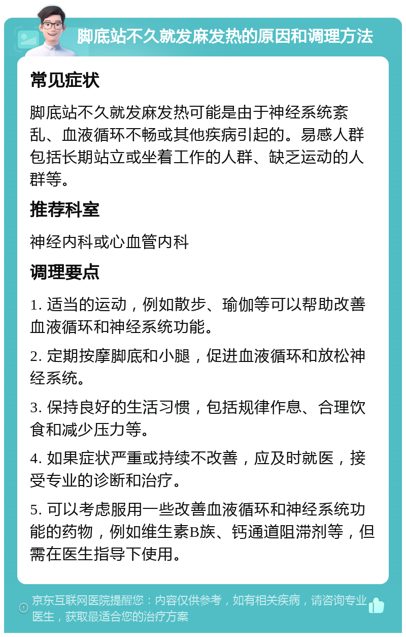 脚底站不久就发麻发热的原因和调理方法 常见症状 脚底站不久就发麻发热可能是由于神经系统紊乱、血液循环不畅或其他疾病引起的。易感人群包括长期站立或坐着工作的人群、缺乏运动的人群等。 推荐科室 神经内科或心血管内科 调理要点 1. 适当的运动，例如散步、瑜伽等可以帮助改善血液循环和神经系统功能。 2. 定期按摩脚底和小腿，促进血液循环和放松神经系统。 3. 保持良好的生活习惯，包括规律作息、合理饮食和减少压力等。 4. 如果症状严重或持续不改善，应及时就医，接受专业的诊断和治疗。 5. 可以考虑服用一些改善血液循环和神经系统功能的药物，例如维生素B族、钙通道阻滞剂等，但需在医生指导下使用。