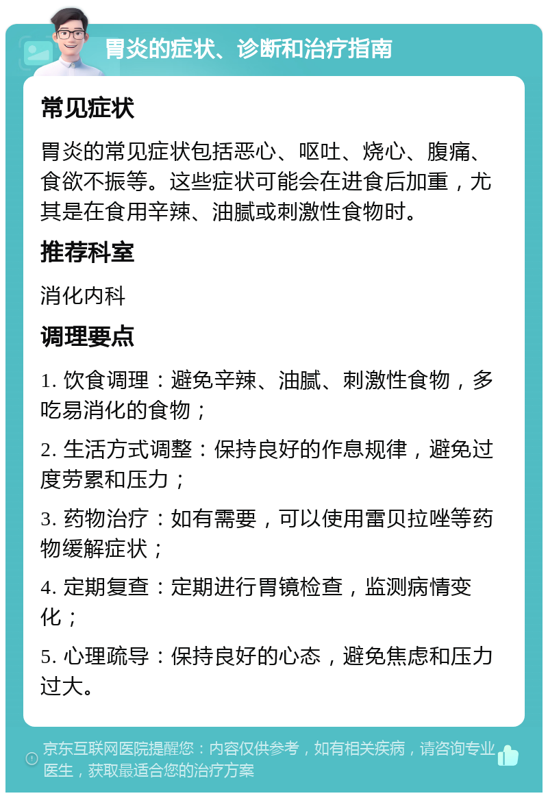 胃炎的症状、诊断和治疗指南 常见症状 胃炎的常见症状包括恶心、呕吐、烧心、腹痛、食欲不振等。这些症状可能会在进食后加重，尤其是在食用辛辣、油腻或刺激性食物时。 推荐科室 消化内科 调理要点 1. 饮食调理：避免辛辣、油腻、刺激性食物，多吃易消化的食物； 2. 生活方式调整：保持良好的作息规律，避免过度劳累和压力； 3. 药物治疗：如有需要，可以使用雷贝拉唑等药物缓解症状； 4. 定期复查：定期进行胃镜检查，监测病情变化； 5. 心理疏导：保持良好的心态，避免焦虑和压力过大。