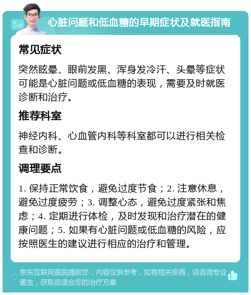 心脏问题和低血糖的早期症状及就医指南 常见症状 突然眩晕、眼前发黑、浑身发冷汗、头晕等症状可能是心脏问题或低血糖的表现，需要及时就医诊断和治疗。 推荐科室 神经内科、心血管内科等科室都可以进行相关检查和诊断。 调理要点 1. 保持正常饮食，避免过度节食；2. 注意休息，避免过度疲劳；3. 调整心态，避免过度紧张和焦虑；4. 定期进行体检，及时发现和治疗潜在的健康问题；5. 如果有心脏问题或低血糖的风险，应按照医生的建议进行相应的治疗和管理。