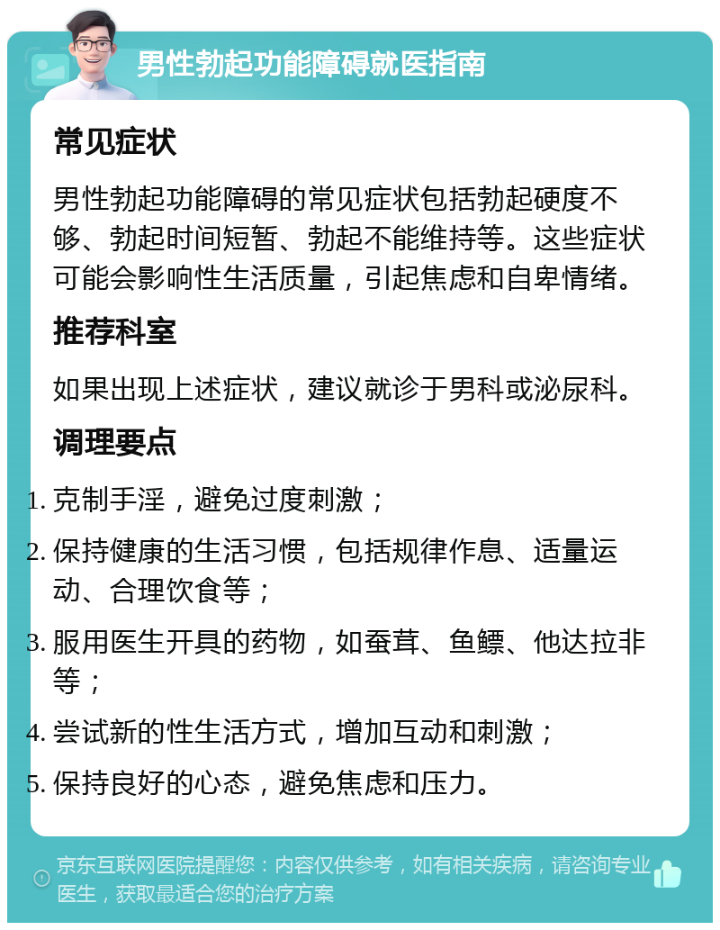 男性勃起功能障碍就医指南 常见症状 男性勃起功能障碍的常见症状包括勃起硬度不够、勃起时间短暂、勃起不能维持等。这些症状可能会影响性生活质量，引起焦虑和自卑情绪。 推荐科室 如果出现上述症状，建议就诊于男科或泌尿科。 调理要点 克制手淫，避免过度刺激； 保持健康的生活习惯，包括规律作息、适量运动、合理饮食等； 服用医生开具的药物，如蚕茸、鱼鳔、他达拉非等； 尝试新的性生活方式，增加互动和刺激； 保持良好的心态，避免焦虑和压力。