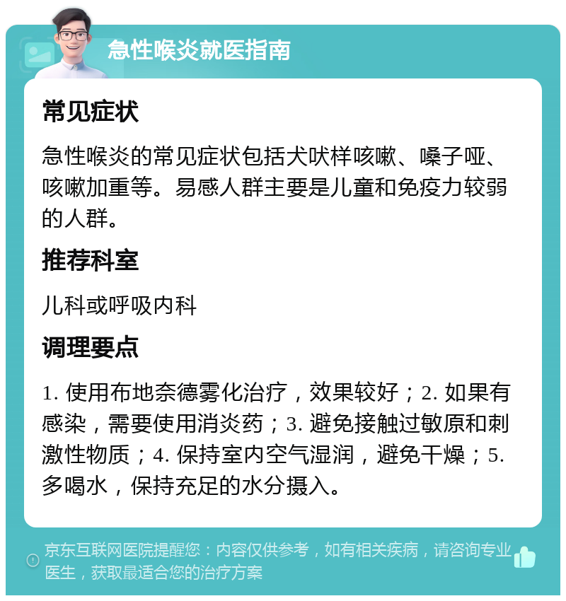 急性喉炎就医指南 常见症状 急性喉炎的常见症状包括犬吠样咳嗽、嗓子哑、咳嗽加重等。易感人群主要是儿童和免疫力较弱的人群。 推荐科室 儿科或呼吸内科 调理要点 1. 使用布地奈德雾化治疗，效果较好；2. 如果有感染，需要使用消炎药；3. 避免接触过敏原和刺激性物质；4. 保持室内空气湿润，避免干燥；5. 多喝水，保持充足的水分摄入。