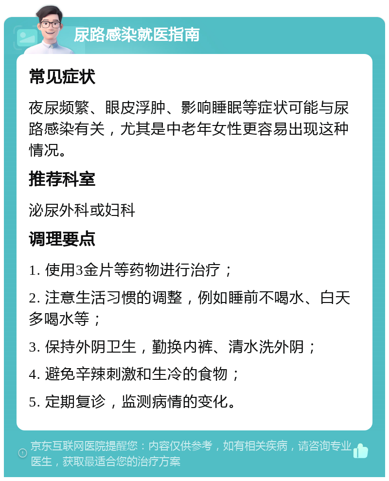 尿路感染就医指南 常见症状 夜尿频繁、眼皮浮肿、影响睡眠等症状可能与尿路感染有关，尤其是中老年女性更容易出现这种情况。 推荐科室 泌尿外科或妇科 调理要点 1. 使用3金片等药物进行治疗； 2. 注意生活习惯的调整，例如睡前不喝水、白天多喝水等； 3. 保持外阴卫生，勤换内裤、清水洗外阴； 4. 避免辛辣刺激和生冷的食物； 5. 定期复诊，监测病情的变化。