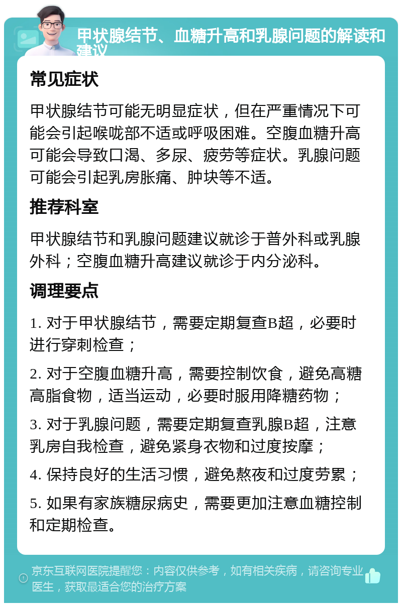 甲状腺结节、血糖升高和乳腺问题的解读和建议 常见症状 甲状腺结节可能无明显症状，但在严重情况下可能会引起喉咙部不适或呼吸困难。空腹血糖升高可能会导致口渴、多尿、疲劳等症状。乳腺问题可能会引起乳房胀痛、肿块等不适。 推荐科室 甲状腺结节和乳腺问题建议就诊于普外科或乳腺外科；空腹血糖升高建议就诊于内分泌科。 调理要点 1. 对于甲状腺结节，需要定期复查B超，必要时进行穿刺检查； 2. 对于空腹血糖升高，需要控制饮食，避免高糖高脂食物，适当运动，必要时服用降糖药物； 3. 对于乳腺问题，需要定期复查乳腺B超，注意乳房自我检查，避免紧身衣物和过度按摩； 4. 保持良好的生活习惯，避免熬夜和过度劳累； 5. 如果有家族糖尿病史，需要更加注意血糖控制和定期检查。