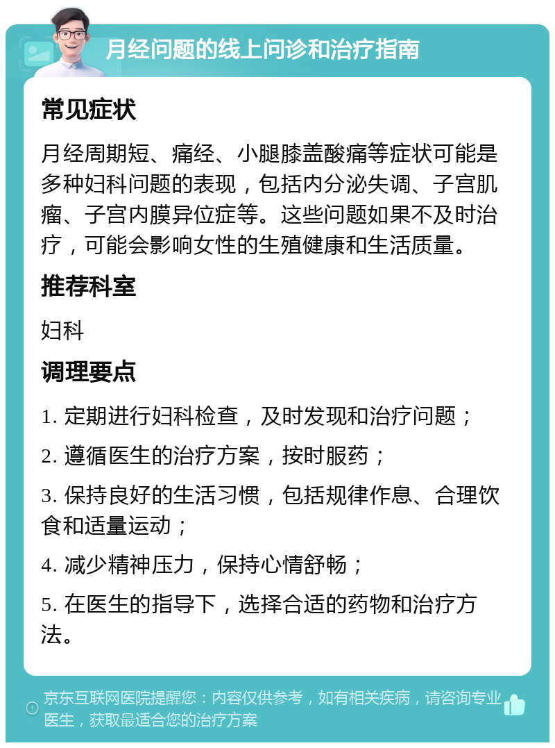 月经问题的线上问诊和治疗指南 常见症状 月经周期短、痛经、小腿膝盖酸痛等症状可能是多种妇科问题的表现，包括内分泌失调、子宫肌瘤、子宫内膜异位症等。这些问题如果不及时治疗，可能会影响女性的生殖健康和生活质量。 推荐科室 妇科 调理要点 1. 定期进行妇科检查，及时发现和治疗问题； 2. 遵循医生的治疗方案，按时服药； 3. 保持良好的生活习惯，包括规律作息、合理饮食和适量运动； 4. 减少精神压力，保持心情舒畅； 5. 在医生的指导下，选择合适的药物和治疗方法。