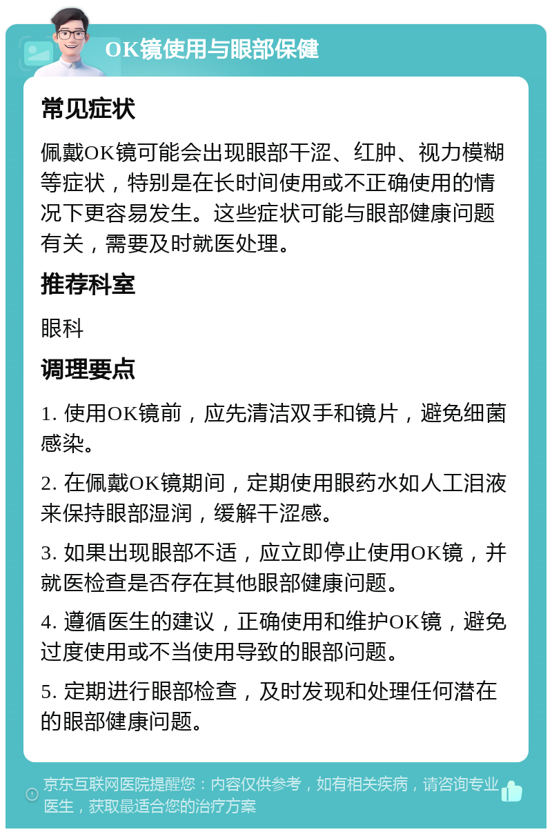 OK镜使用与眼部保健 常见症状 佩戴OK镜可能会出现眼部干涩、红肿、视力模糊等症状，特别是在长时间使用或不正确使用的情况下更容易发生。这些症状可能与眼部健康问题有关，需要及时就医处理。 推荐科室 眼科 调理要点 1. 使用OK镜前，应先清洁双手和镜片，避免细菌感染。 2. 在佩戴OK镜期间，定期使用眼药水如人工泪液来保持眼部湿润，缓解干涩感。 3. 如果出现眼部不适，应立即停止使用OK镜，并就医检查是否存在其他眼部健康问题。 4. 遵循医生的建议，正确使用和维护OK镜，避免过度使用或不当使用导致的眼部问题。 5. 定期进行眼部检查，及时发现和处理任何潜在的眼部健康问题。