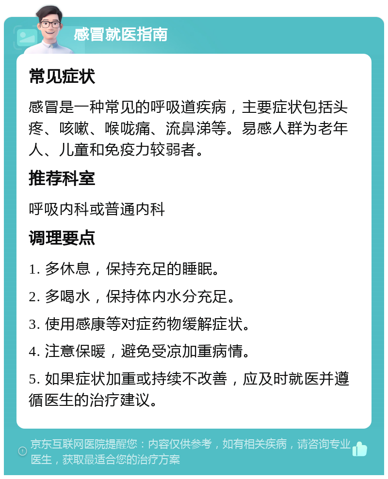 感冒就医指南 常见症状 感冒是一种常见的呼吸道疾病，主要症状包括头疼、咳嗽、喉咙痛、流鼻涕等。易感人群为老年人、儿童和免疫力较弱者。 推荐科室 呼吸内科或普通内科 调理要点 1. 多休息，保持充足的睡眠。 2. 多喝水，保持体内水分充足。 3. 使用感康等对症药物缓解症状。 4. 注意保暖，避免受凉加重病情。 5. 如果症状加重或持续不改善，应及时就医并遵循医生的治疗建议。