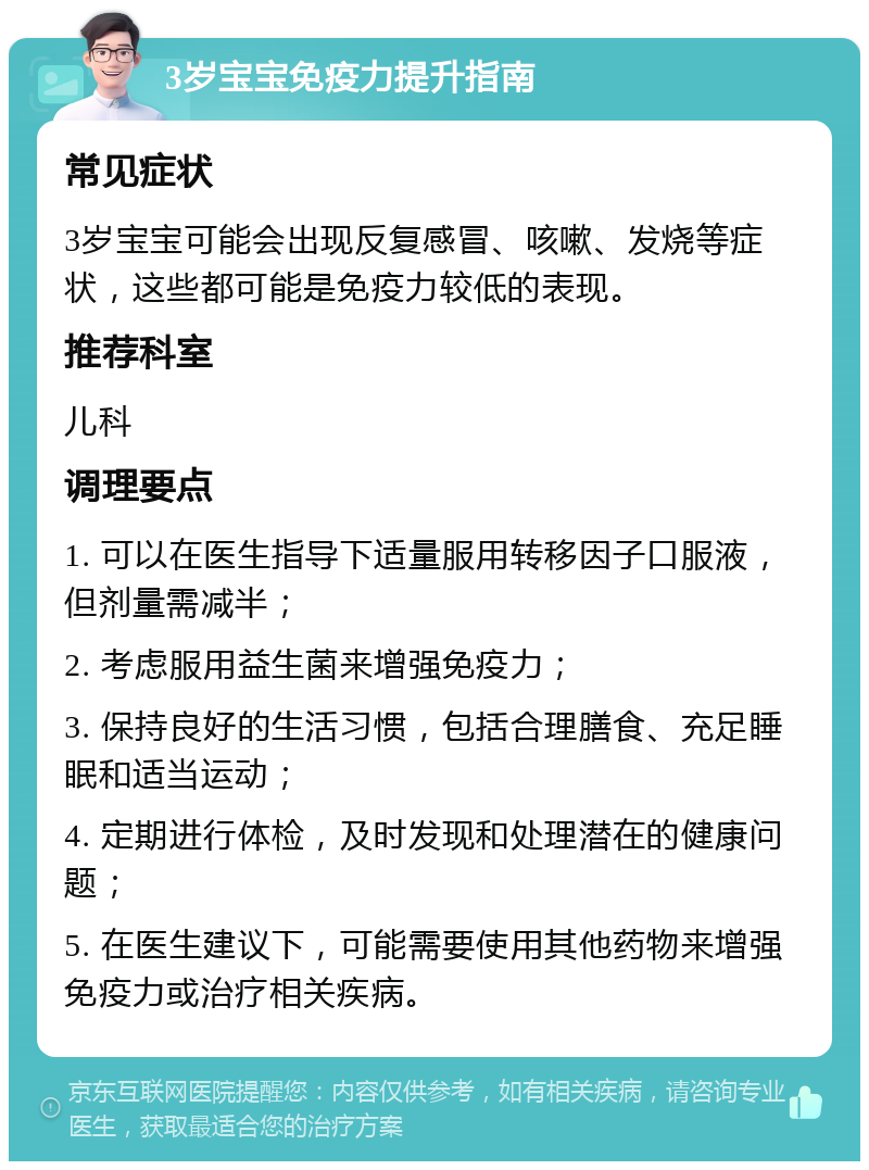 3岁宝宝免疫力提升指南 常见症状 3岁宝宝可能会出现反复感冒、咳嗽、发烧等症状，这些都可能是免疫力较低的表现。 推荐科室 儿科 调理要点 1. 可以在医生指导下适量服用转移因子口服液，但剂量需减半； 2. 考虑服用益生菌来增强免疫力； 3. 保持良好的生活习惯，包括合理膳食、充足睡眠和适当运动； 4. 定期进行体检，及时发现和处理潜在的健康问题； 5. 在医生建议下，可能需要使用其他药物来增强免疫力或治疗相关疾病。