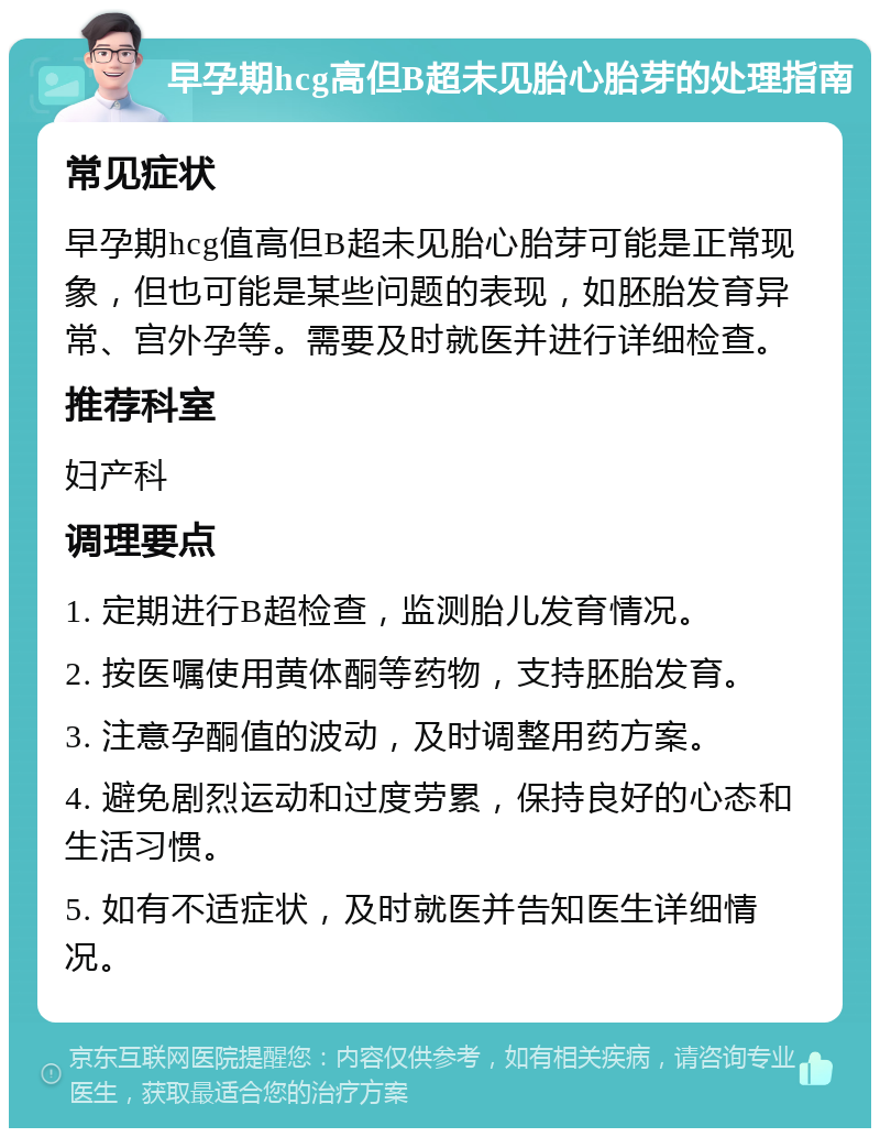 早孕期hcg高但B超未见胎心胎芽的处理指南 常见症状 早孕期hcg值高但B超未见胎心胎芽可能是正常现象，但也可能是某些问题的表现，如胚胎发育异常、宫外孕等。需要及时就医并进行详细检查。 推荐科室 妇产科 调理要点 1. 定期进行B超检查，监测胎儿发育情况。 2. 按医嘱使用黄体酮等药物，支持胚胎发育。 3. 注意孕酮值的波动，及时调整用药方案。 4. 避免剧烈运动和过度劳累，保持良好的心态和生活习惯。 5. 如有不适症状，及时就医并告知医生详细情况。