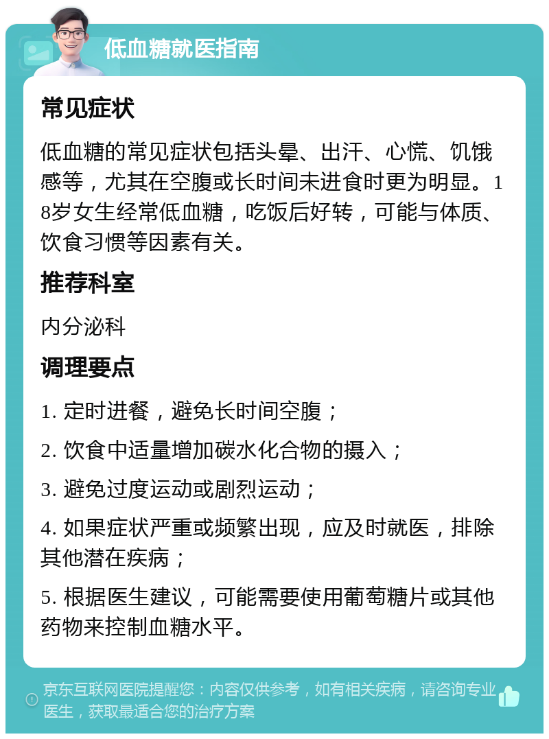 低血糖就医指南 常见症状 低血糖的常见症状包括头晕、出汗、心慌、饥饿感等，尤其在空腹或长时间未进食时更为明显。18岁女生经常低血糖，吃饭后好转，可能与体质、饮食习惯等因素有关。 推荐科室 内分泌科 调理要点 1. 定时进餐，避免长时间空腹； 2. 饮食中适量增加碳水化合物的摄入； 3. 避免过度运动或剧烈运动； 4. 如果症状严重或频繁出现，应及时就医，排除其他潜在疾病； 5. 根据医生建议，可能需要使用葡萄糖片或其他药物来控制血糖水平。