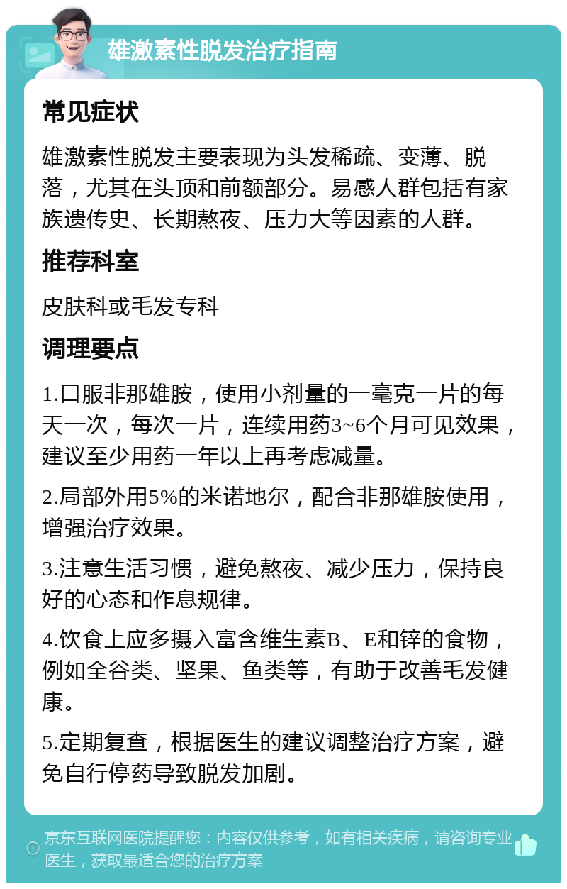 雄激素性脱发治疗指南 常见症状 雄激素性脱发主要表现为头发稀疏、变薄、脱落，尤其在头顶和前额部分。易感人群包括有家族遗传史、长期熬夜、压力大等因素的人群。 推荐科室 皮肤科或毛发专科 调理要点 1.口服非那雄胺，使用小剂量的一毫克一片的每天一次，每次一片，连续用药3~6个月可见效果，建议至少用药一年以上再考虑减量。 2.局部外用5%的米诺地尔，配合非那雄胺使用，增强治疗效果。 3.注意生活习惯，避免熬夜、减少压力，保持良好的心态和作息规律。 4.饮食上应多摄入富含维生素B、E和锌的食物，例如全谷类、坚果、鱼类等，有助于改善毛发健康。 5.定期复查，根据医生的建议调整治疗方案，避免自行停药导致脱发加剧。