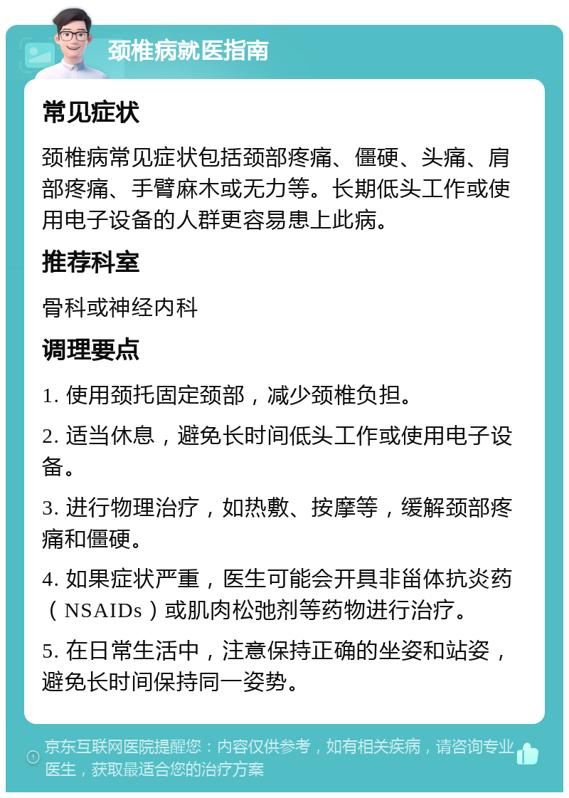 颈椎病就医指南 常见症状 颈椎病常见症状包括颈部疼痛、僵硬、头痛、肩部疼痛、手臂麻木或无力等。长期低头工作或使用电子设备的人群更容易患上此病。 推荐科室 骨科或神经内科 调理要点 1. 使用颈托固定颈部，减少颈椎负担。 2. 适当休息，避免长时间低头工作或使用电子设备。 3. 进行物理治疗，如热敷、按摩等，缓解颈部疼痛和僵硬。 4. 如果症状严重，医生可能会开具非甾体抗炎药（NSAIDs）或肌肉松弛剂等药物进行治疗。 5. 在日常生活中，注意保持正确的坐姿和站姿，避免长时间保持同一姿势。